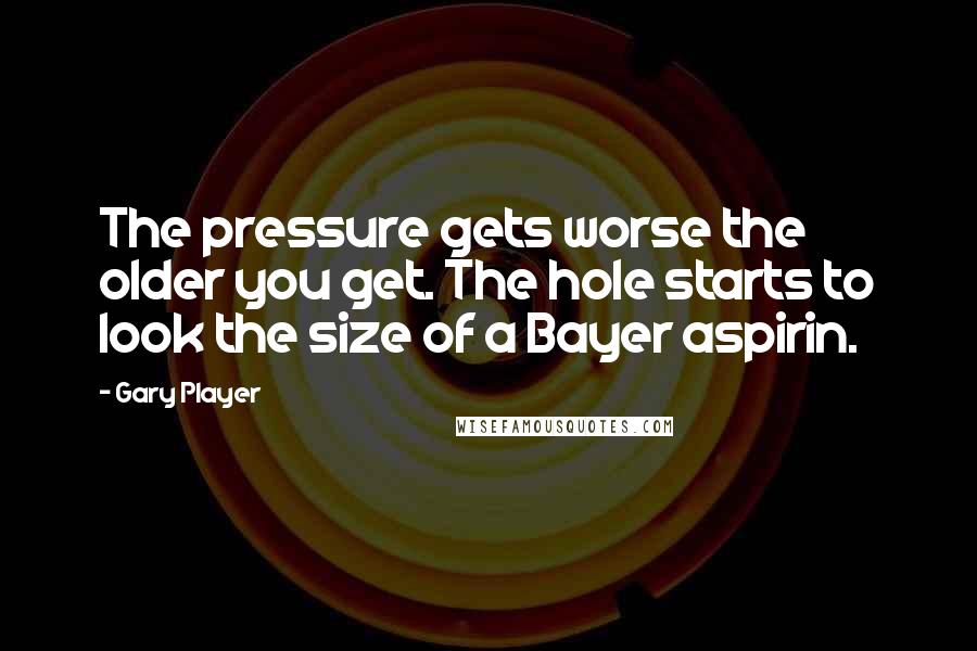 Gary Player Quotes: The pressure gets worse the older you get. The hole starts to look the size of a Bayer aspirin.