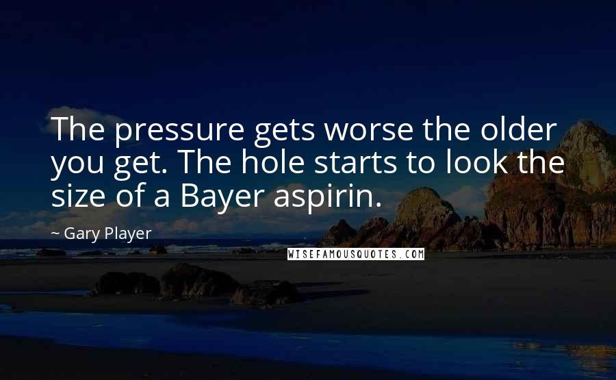 Gary Player Quotes: The pressure gets worse the older you get. The hole starts to look the size of a Bayer aspirin.