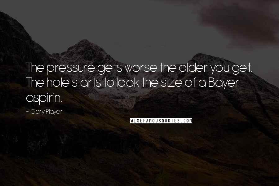 Gary Player Quotes: The pressure gets worse the older you get. The hole starts to look the size of a Bayer aspirin.