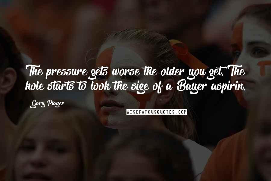 Gary Player Quotes: The pressure gets worse the older you get. The hole starts to look the size of a Bayer aspirin.