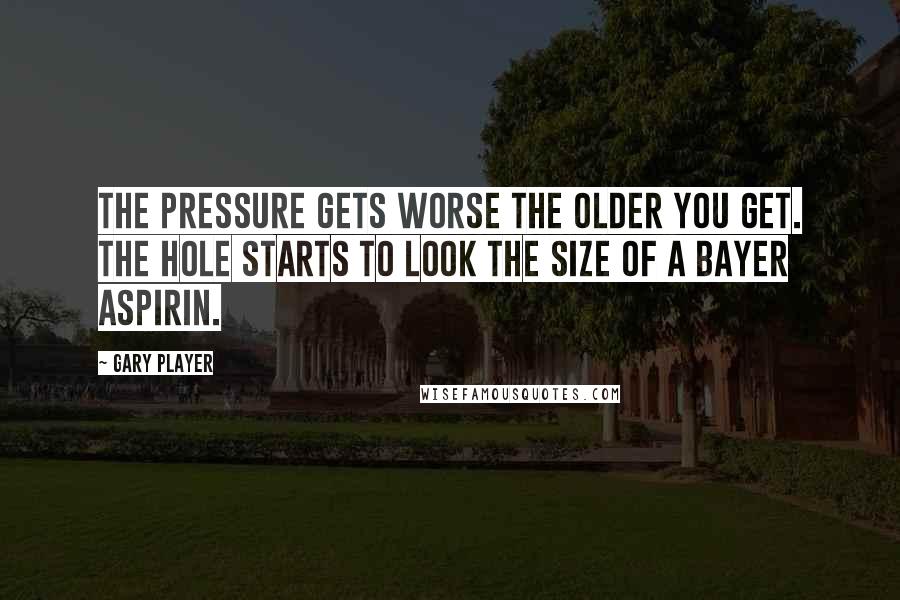 Gary Player Quotes: The pressure gets worse the older you get. The hole starts to look the size of a Bayer aspirin.