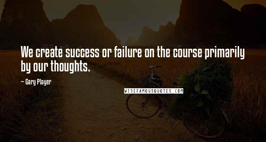 Gary Player Quotes: We create success or failure on the course primarily by our thoughts.