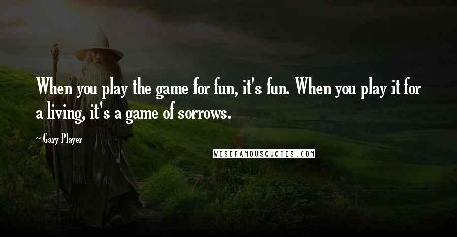 Gary Player Quotes: When you play the game for fun, it's fun. When you play it for a living, it's a game of sorrows.