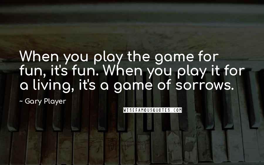 Gary Player Quotes: When you play the game for fun, it's fun. When you play it for a living, it's a game of sorrows.