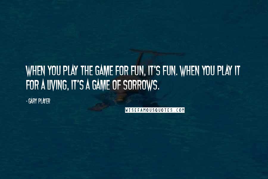 Gary Player Quotes: When you play the game for fun, it's fun. When you play it for a living, it's a game of sorrows.