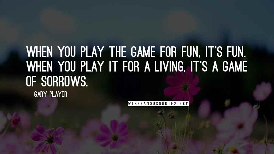 Gary Player Quotes: When you play the game for fun, it's fun. When you play it for a living, it's a game of sorrows.