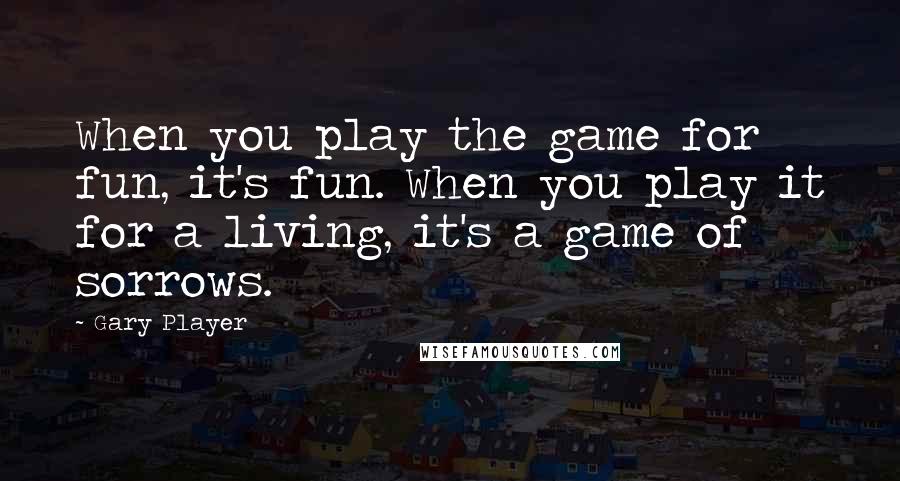 Gary Player Quotes: When you play the game for fun, it's fun. When you play it for a living, it's a game of sorrows.