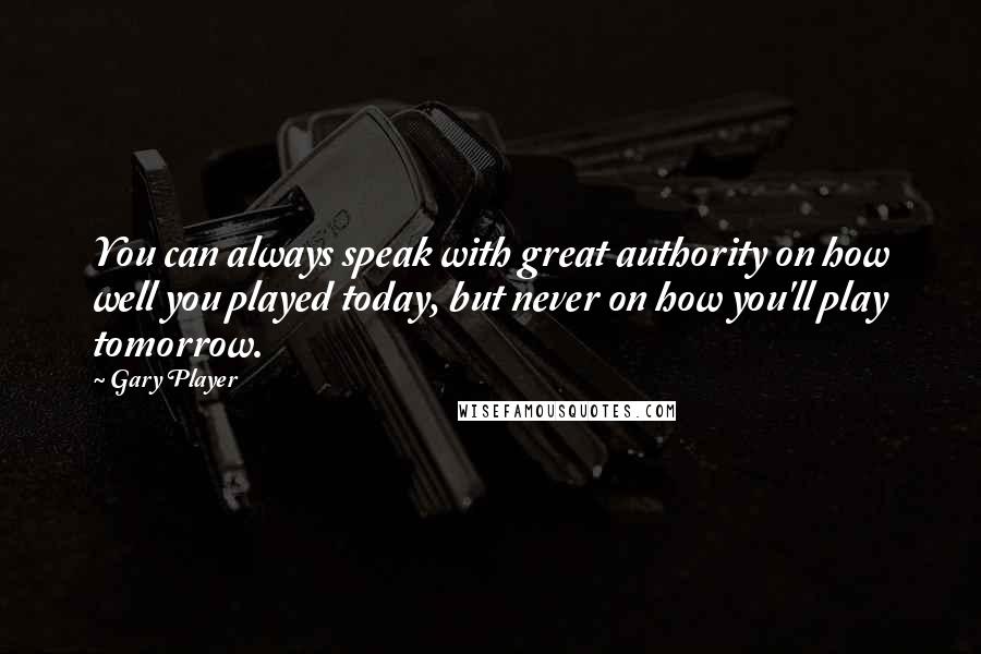 Gary Player Quotes: You can always speak with great authority on how well you played today, but never on how you'll play tomorrow.