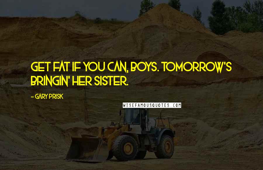 Gary Prisk Quotes: Get fat if you can, boys. Tomorrow's bringin' her sister.