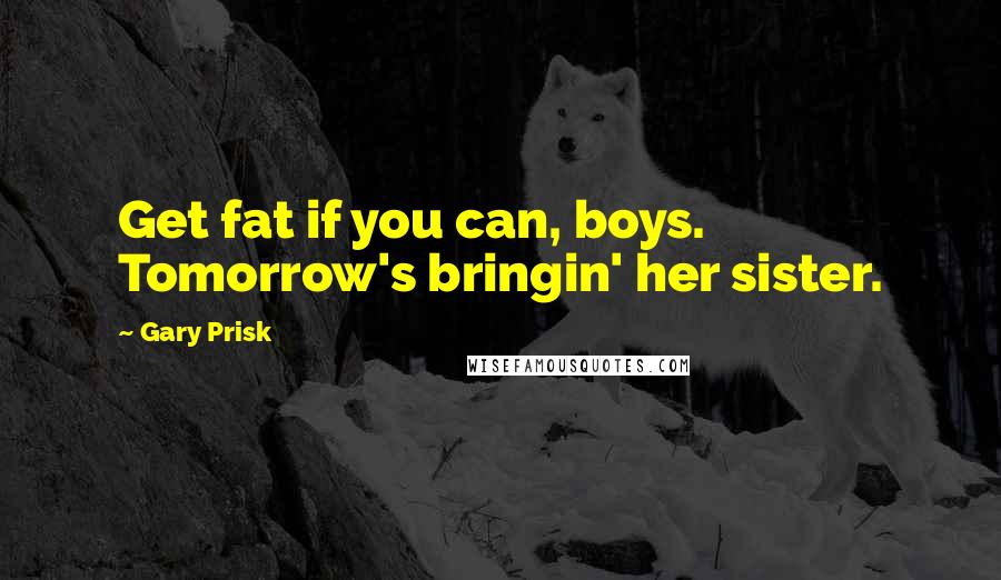 Gary Prisk Quotes: Get fat if you can, boys. Tomorrow's bringin' her sister.
