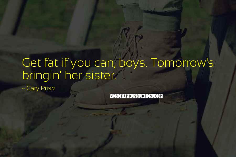 Gary Prisk Quotes: Get fat if you can, boys. Tomorrow's bringin' her sister.