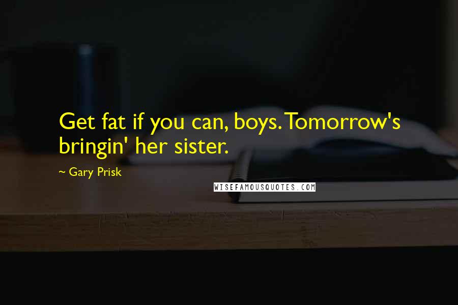 Gary Prisk Quotes: Get fat if you can, boys. Tomorrow's bringin' her sister.