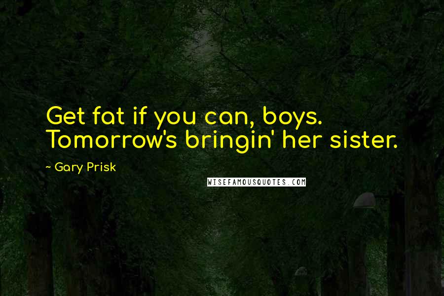 Gary Prisk Quotes: Get fat if you can, boys. Tomorrow's bringin' her sister.