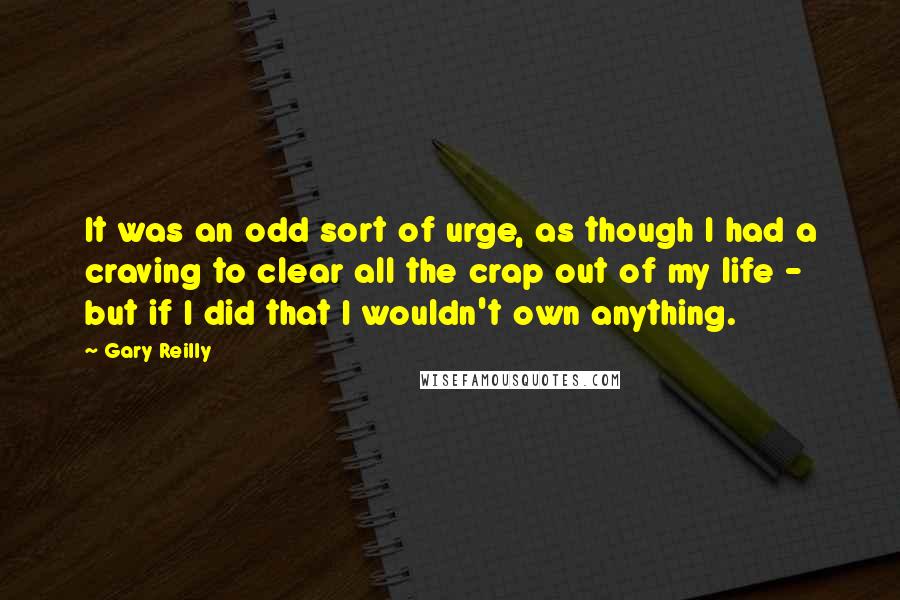 Gary Reilly Quotes: It was an odd sort of urge, as though I had a craving to clear all the crap out of my life - but if I did that I wouldn't own anything.