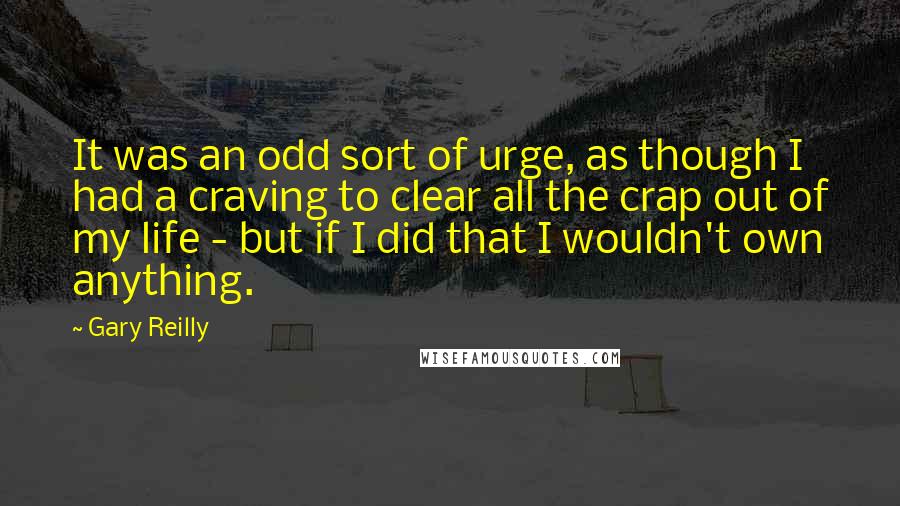 Gary Reilly Quotes: It was an odd sort of urge, as though I had a craving to clear all the crap out of my life - but if I did that I wouldn't own anything.