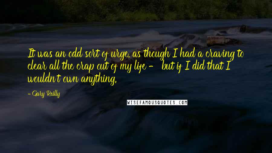 Gary Reilly Quotes: It was an odd sort of urge, as though I had a craving to clear all the crap out of my life - but if I did that I wouldn't own anything.