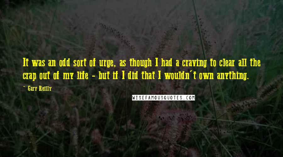 Gary Reilly Quotes: It was an odd sort of urge, as though I had a craving to clear all the crap out of my life - but if I did that I wouldn't own anything.