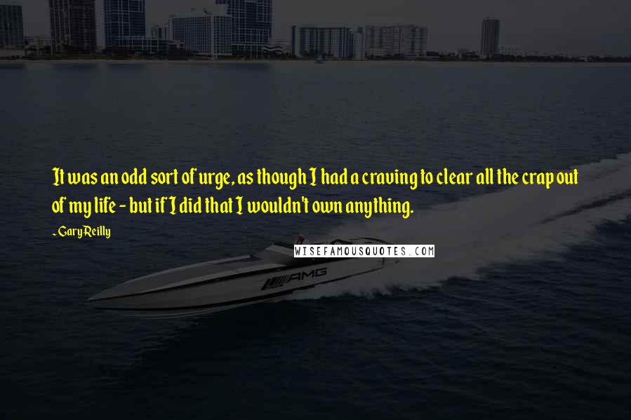 Gary Reilly Quotes: It was an odd sort of urge, as though I had a craving to clear all the crap out of my life - but if I did that I wouldn't own anything.