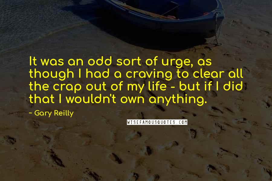 Gary Reilly Quotes: It was an odd sort of urge, as though I had a craving to clear all the crap out of my life - but if I did that I wouldn't own anything.