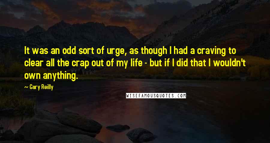 Gary Reilly Quotes: It was an odd sort of urge, as though I had a craving to clear all the crap out of my life - but if I did that I wouldn't own anything.