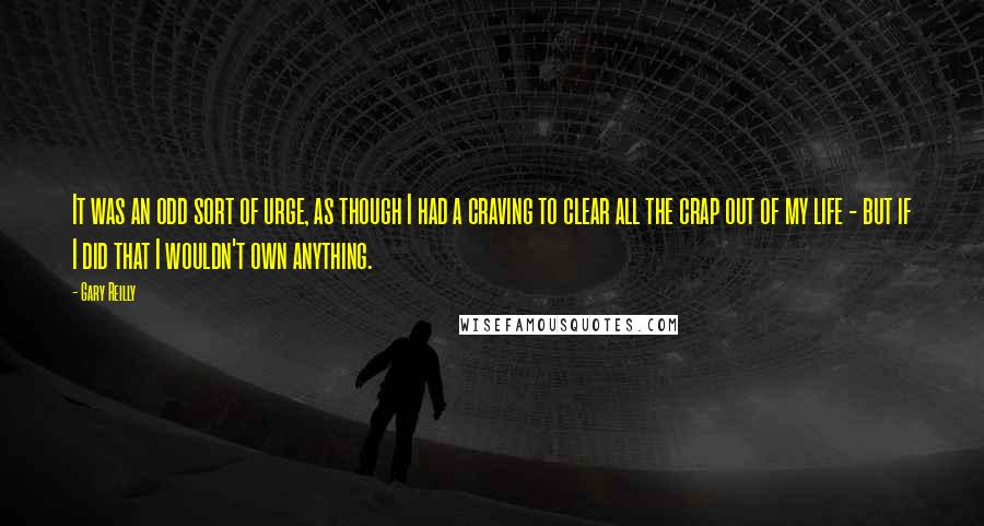 Gary Reilly Quotes: It was an odd sort of urge, as though I had a craving to clear all the crap out of my life - but if I did that I wouldn't own anything.