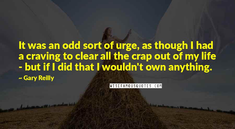 Gary Reilly Quotes: It was an odd sort of urge, as though I had a craving to clear all the crap out of my life - but if I did that I wouldn't own anything.