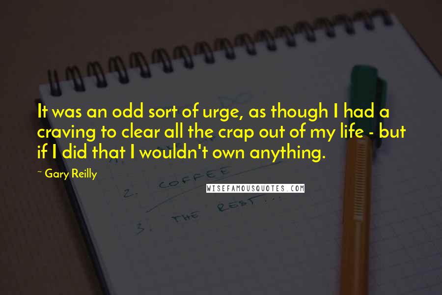 Gary Reilly Quotes: It was an odd sort of urge, as though I had a craving to clear all the crap out of my life - but if I did that I wouldn't own anything.