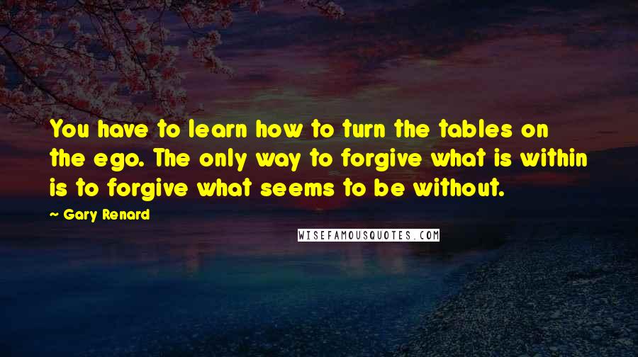 Gary Renard Quotes: You have to learn how to turn the tables on the ego. The only way to forgive what is within is to forgive what seems to be without.