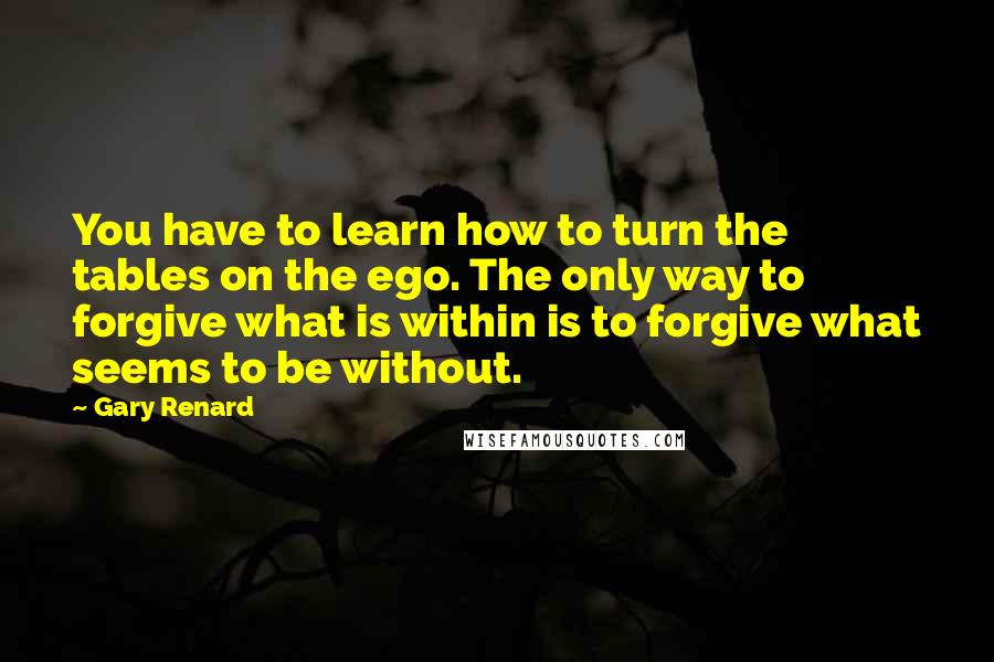 Gary Renard Quotes: You have to learn how to turn the tables on the ego. The only way to forgive what is within is to forgive what seems to be without.