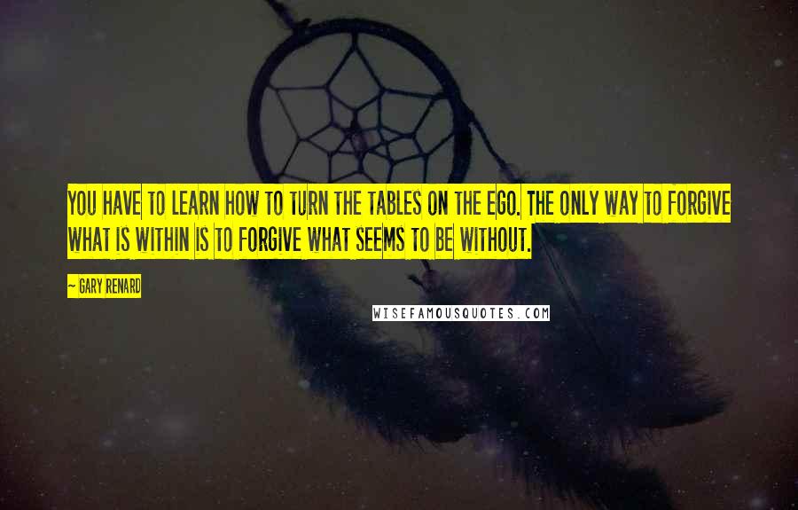 Gary Renard Quotes: You have to learn how to turn the tables on the ego. The only way to forgive what is within is to forgive what seems to be without.