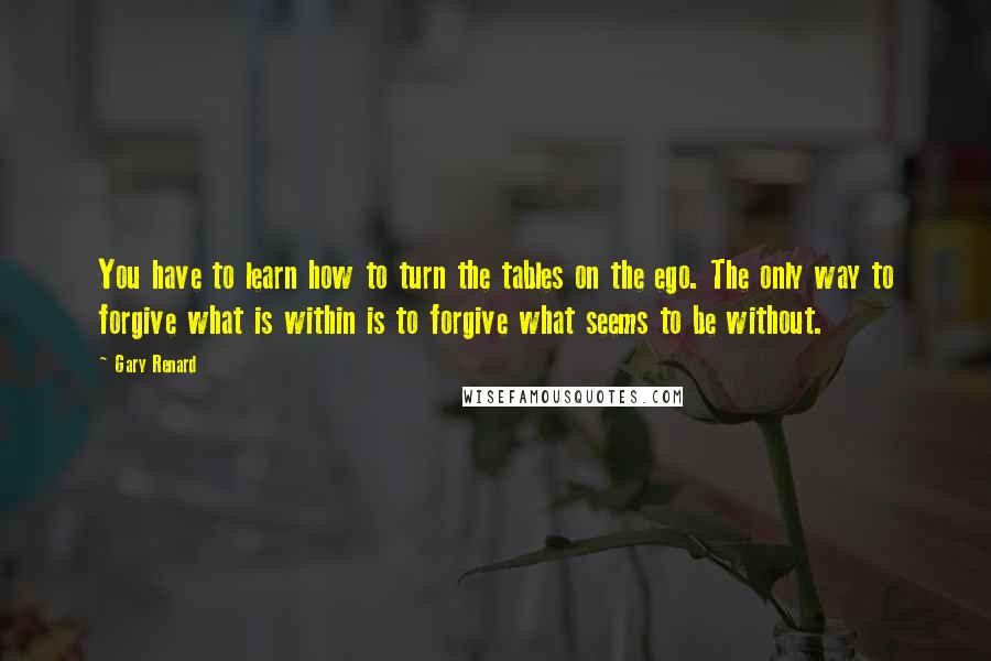Gary Renard Quotes: You have to learn how to turn the tables on the ego. The only way to forgive what is within is to forgive what seems to be without.