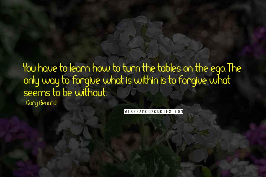 Gary Renard Quotes: You have to learn how to turn the tables on the ego. The only way to forgive what is within is to forgive what seems to be without.