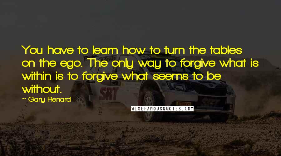 Gary Renard Quotes: You have to learn how to turn the tables on the ego. The only way to forgive what is within is to forgive what seems to be without.