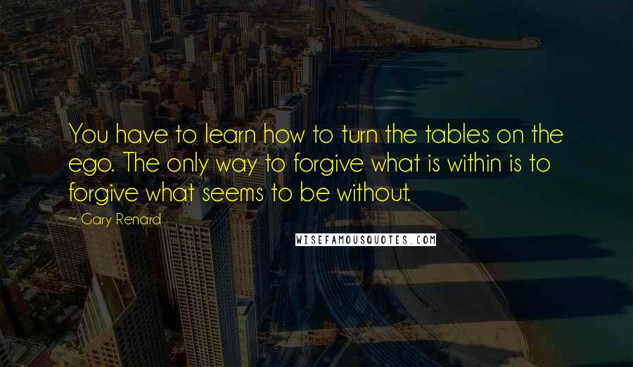 Gary Renard Quotes: You have to learn how to turn the tables on the ego. The only way to forgive what is within is to forgive what seems to be without.