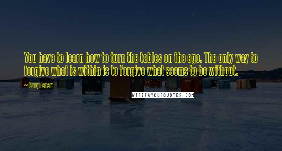 Gary Renard Quotes: You have to learn how to turn the tables on the ego. The only way to forgive what is within is to forgive what seems to be without.