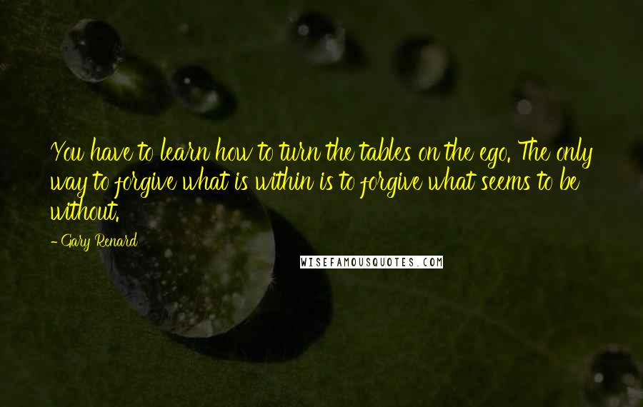 Gary Renard Quotes: You have to learn how to turn the tables on the ego. The only way to forgive what is within is to forgive what seems to be without.