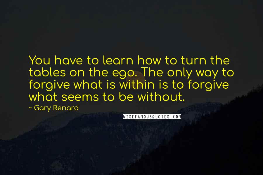 Gary Renard Quotes: You have to learn how to turn the tables on the ego. The only way to forgive what is within is to forgive what seems to be without.