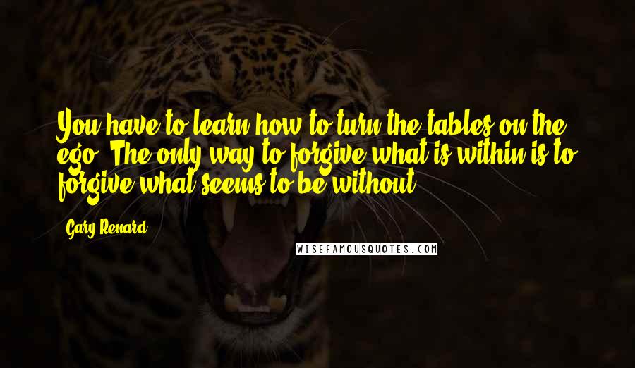 Gary Renard Quotes: You have to learn how to turn the tables on the ego. The only way to forgive what is within is to forgive what seems to be without.