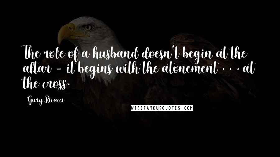 Gary Ricucci Quotes: The role of a husband doesn't begin at the altar - it begins with the atonement . . . at the cross.