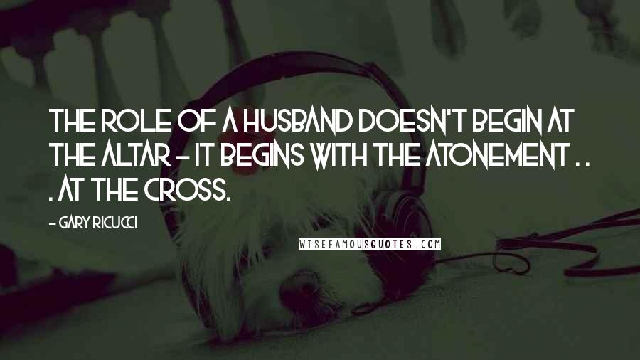 Gary Ricucci Quotes: The role of a husband doesn't begin at the altar - it begins with the atonement . . . at the cross.