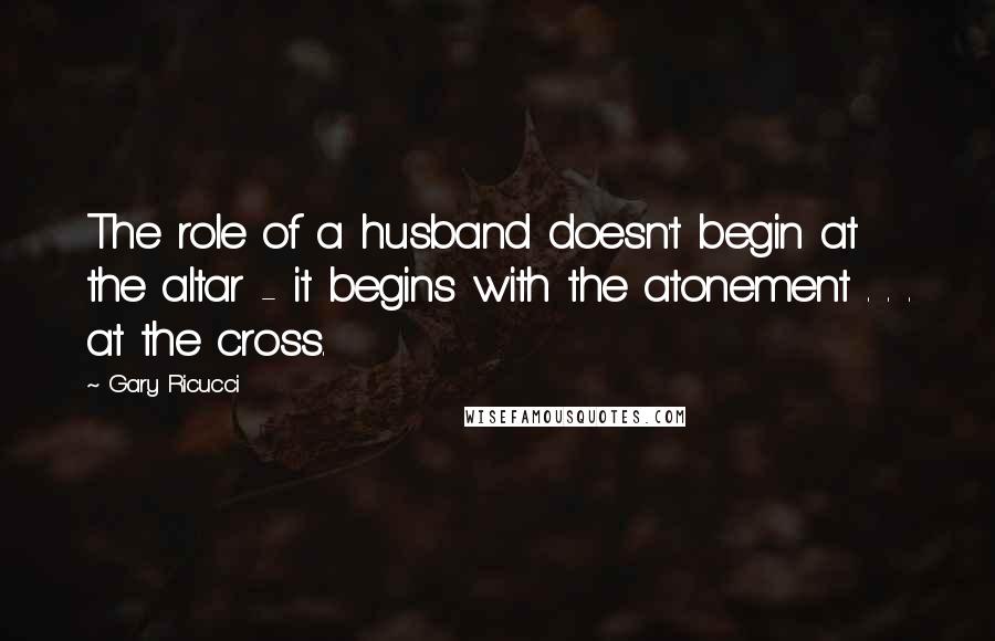 Gary Ricucci Quotes: The role of a husband doesn't begin at the altar - it begins with the atonement . . . at the cross.