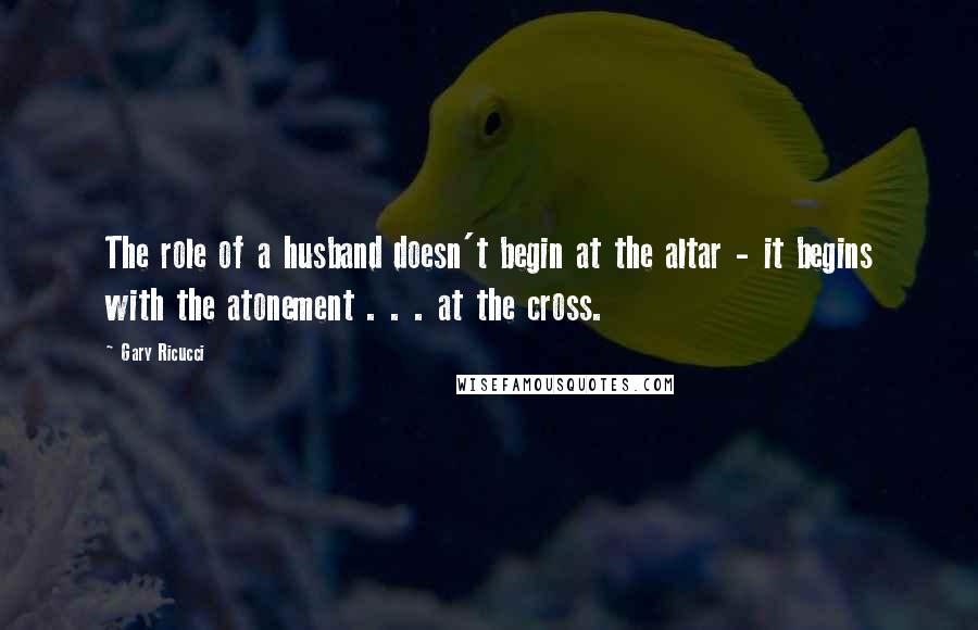 Gary Ricucci Quotes: The role of a husband doesn't begin at the altar - it begins with the atonement . . . at the cross.