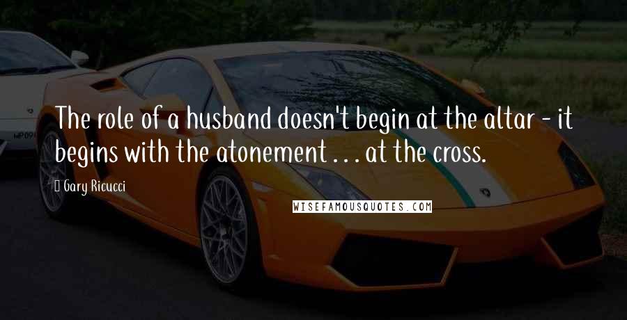 Gary Ricucci Quotes: The role of a husband doesn't begin at the altar - it begins with the atonement . . . at the cross.