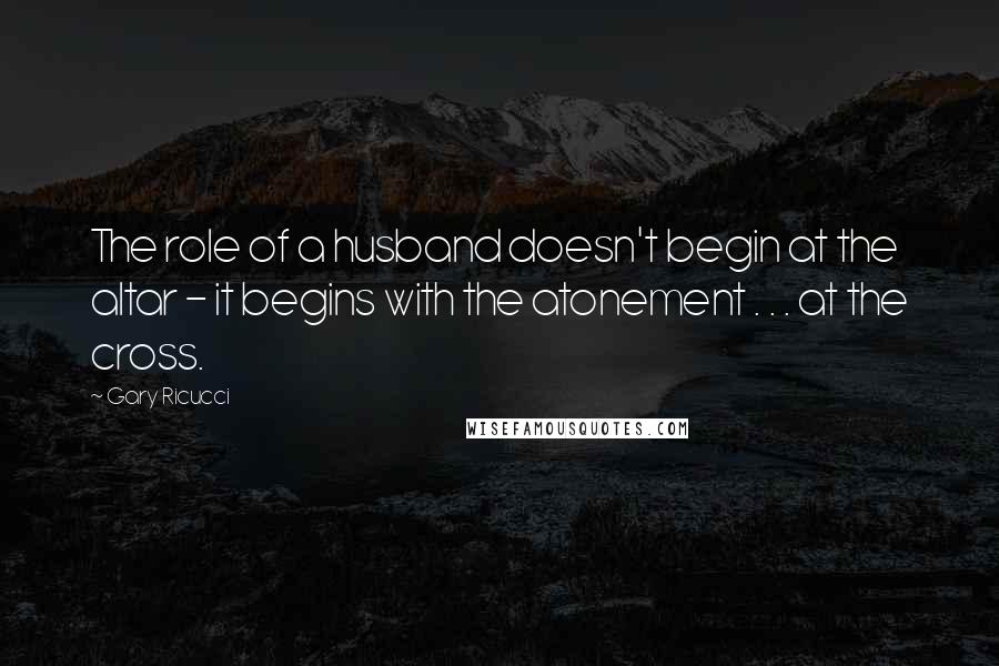 Gary Ricucci Quotes: The role of a husband doesn't begin at the altar - it begins with the atonement . . . at the cross.