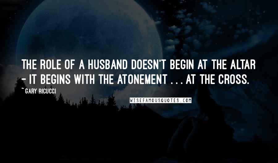 Gary Ricucci Quotes: The role of a husband doesn't begin at the altar - it begins with the atonement . . . at the cross.