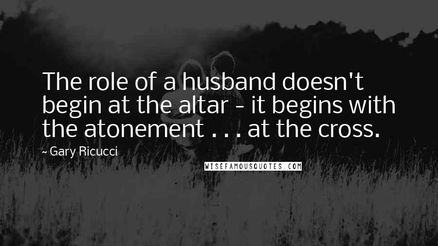 Gary Ricucci Quotes: The role of a husband doesn't begin at the altar - it begins with the atonement . . . at the cross.