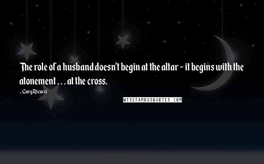 Gary Ricucci Quotes: The role of a husband doesn't begin at the altar - it begins with the atonement . . . at the cross.
