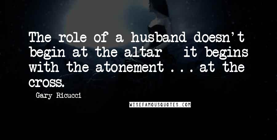 Gary Ricucci Quotes: The role of a husband doesn't begin at the altar - it begins with the atonement . . . at the cross.