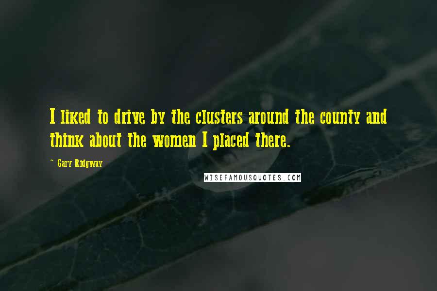 Gary Ridgway Quotes: I liked to drive by the clusters around the county and think about the women I placed there.