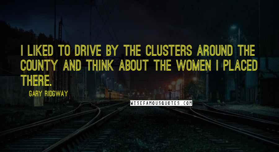 Gary Ridgway Quotes: I liked to drive by the clusters around the county and think about the women I placed there.